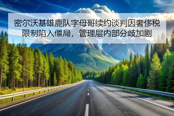 密尔沃基雄鹿队字母哥续约谈判因奢侈税限制陷入僵局，管理层内部分歧加剧